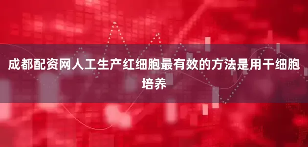 成都配资网人工生产红细胞最有效的方法是用干细胞培养