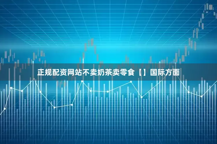 正规配资网站不卖奶茶卖零食【】国际方面