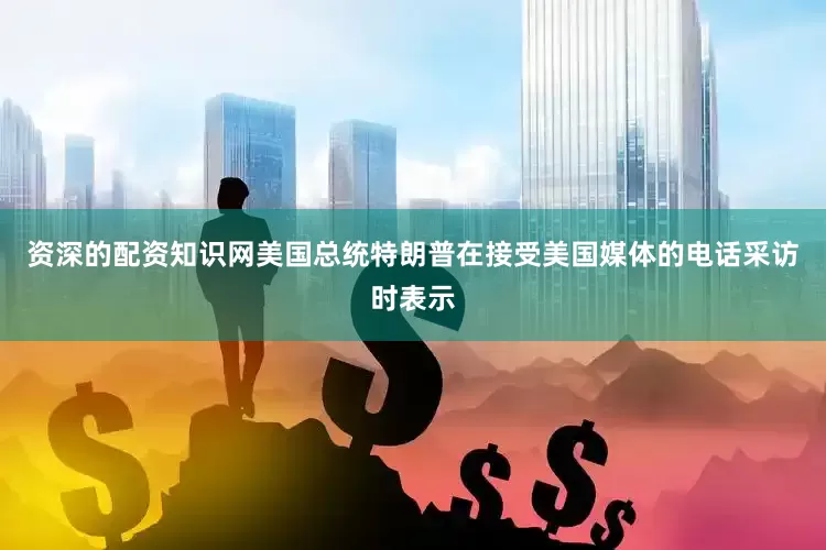 资深的配资知识网美国总统特朗普在接受美国媒体的电话采访时表示