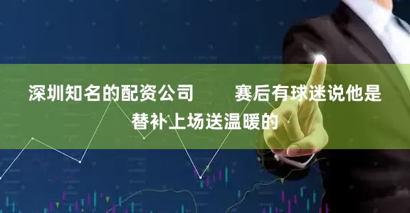 深圳知名的配资公司        赛后有球迷说他是替补上场送温暖的
