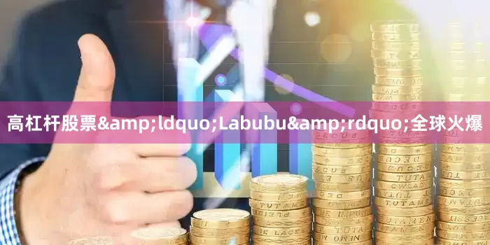 高杠杆股票&ldquo;Labubu&rdquo;全球火爆