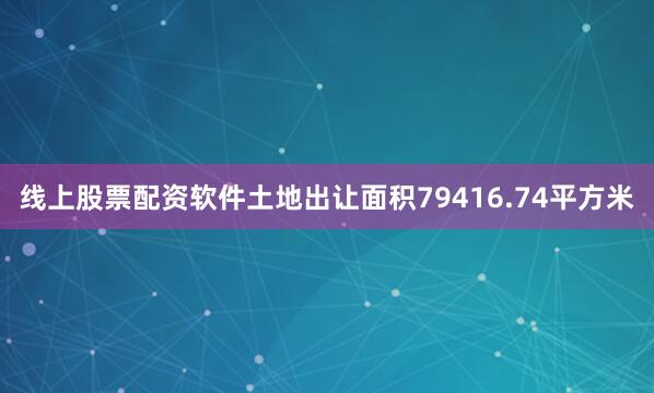 线上股票配资软件土地出让面积79416.74平方米