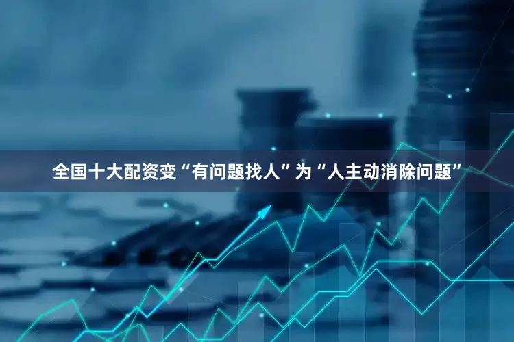 全国十大配资变“有问题找人”为“人主动消除问题”