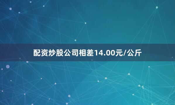 配资炒股公司相差14.00元/公斤