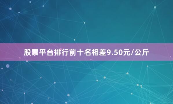 股票平台排行前十名相差9.50元/公斤