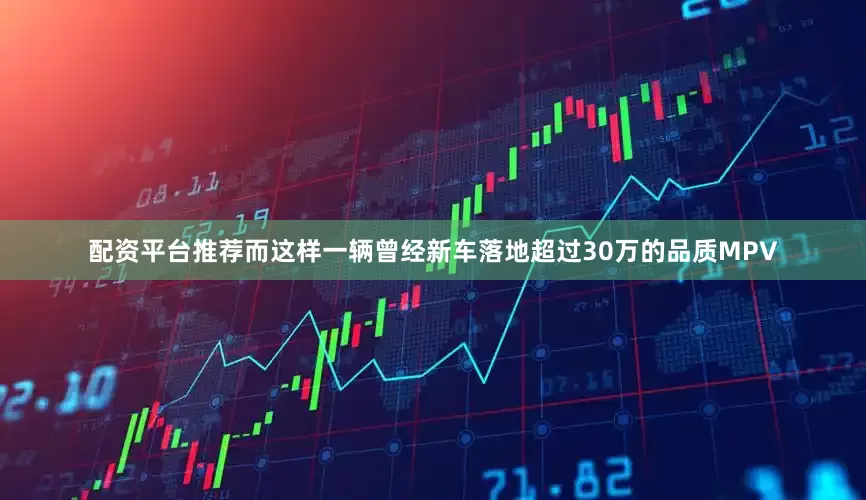 配资平台推荐而这样一辆曾经新车落地超过30万的品质MPV