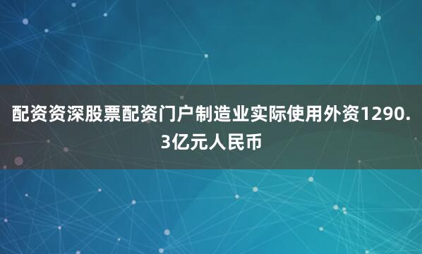 配资资深股票配资门户制造业实际使用外资1290.3亿元人民币