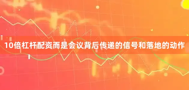 10倍杠杆配资而是会议背后传递的信号和落地的动作