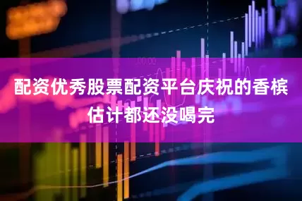 配资优秀股票配资平台庆祝的香槟估计都还没喝完