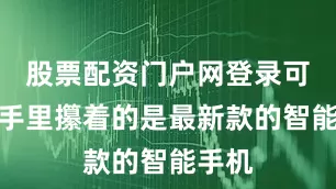 股票配资门户网登录可人家手里攥着的是最新款的智能手机